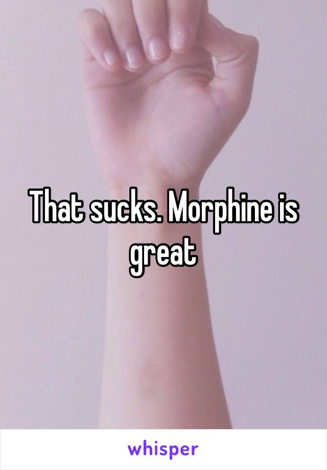 That sucks. Morphine is great