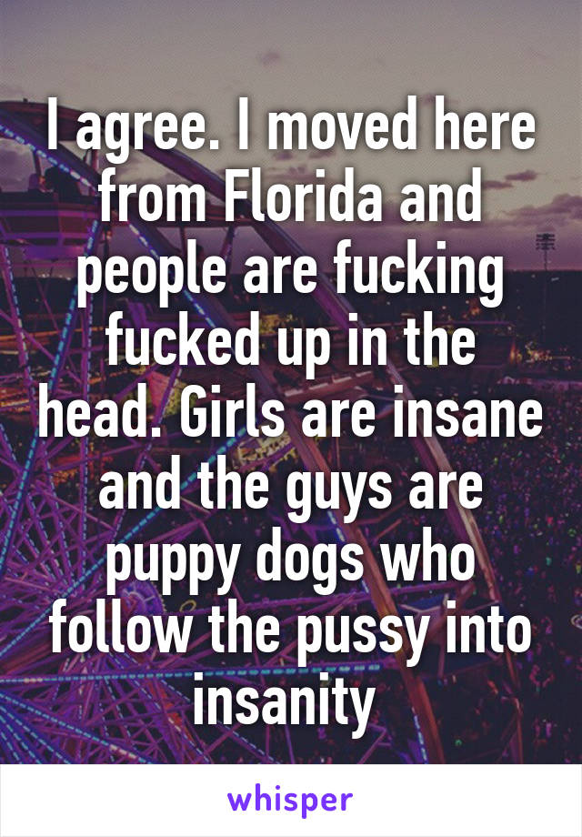 I agree. I moved here from Florida and people are fucking fucked up in the head. Girls are insane and the guys are puppy dogs who follow the pussy into insanity 