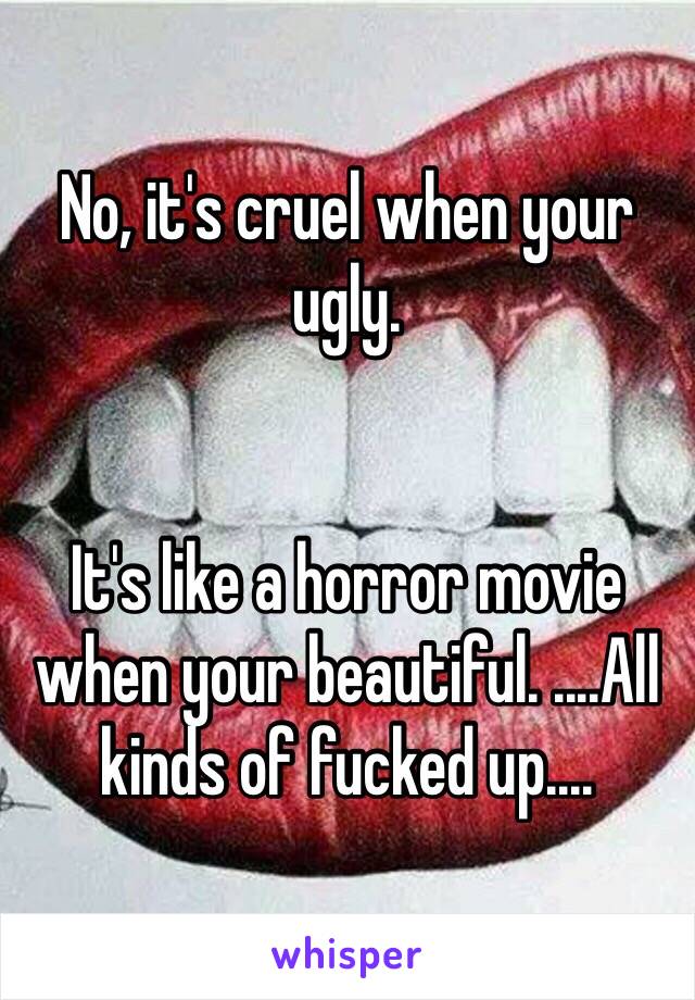 No, it's cruel when your ugly. 


It's like a horror movie when your beautiful. ....All kinds of fucked up....