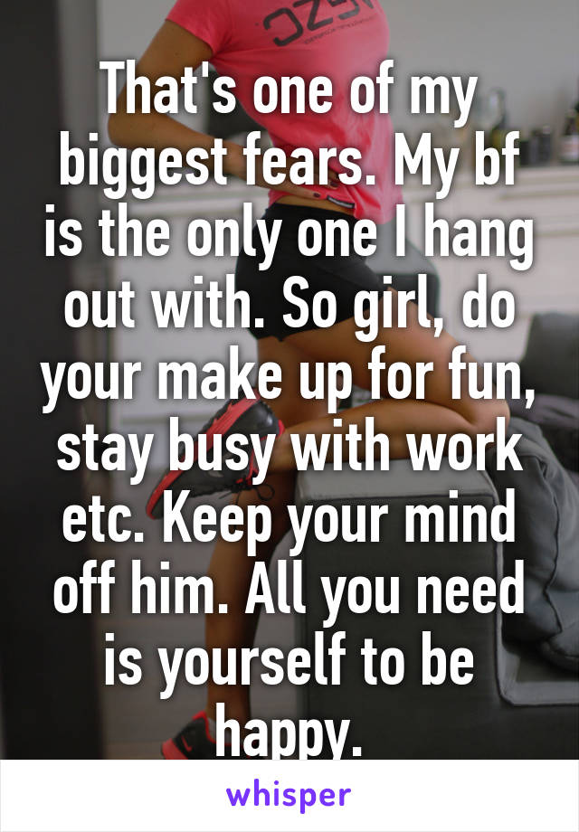 That's one of my biggest fears. My bf is the only one I hang out with. So girl, do your make up for fun, stay busy with work etc. Keep your mind off him. All you need is yourself to be happy.