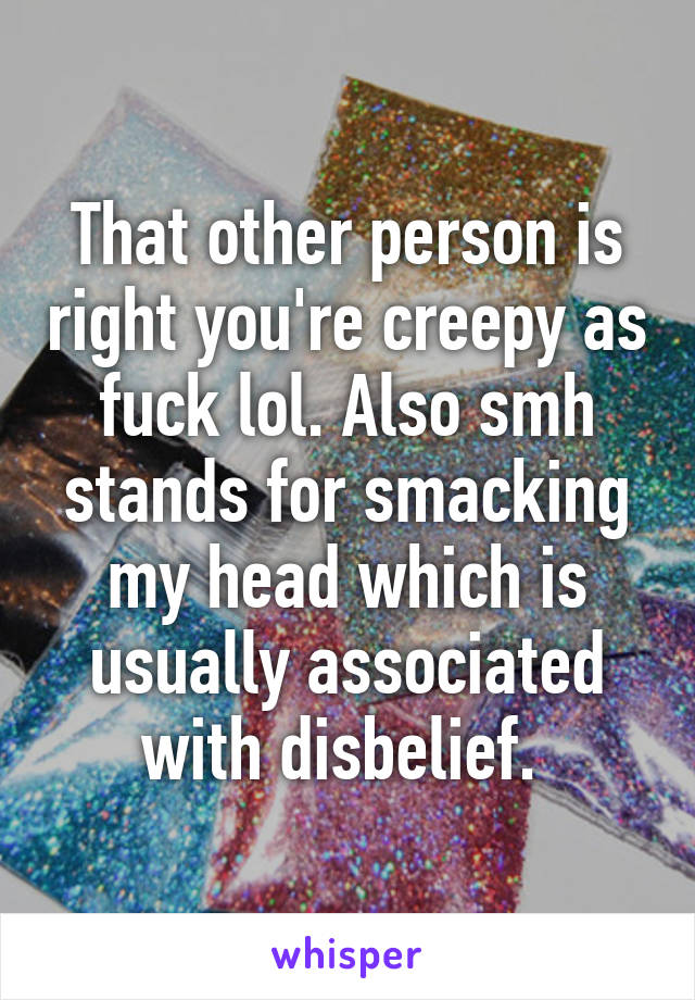 That other person is right you're creepy as fuck lol. Also smh stands for smacking my head which is usually associated with disbelief. 