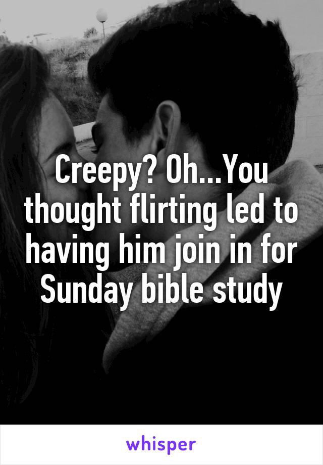 Creepy? Oh...You thought flirting led to having him join in for Sunday bible study