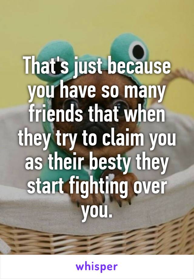 That's just because you have so many friends that when they try to claim you as their besty they start fighting over you.