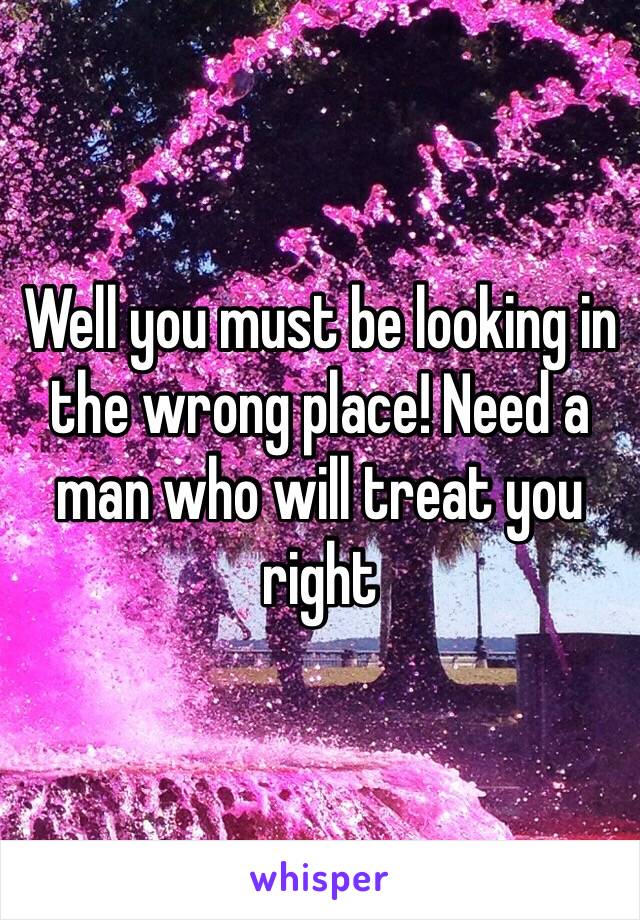 Well you must be looking in the wrong place! Need a man who will treat you right 