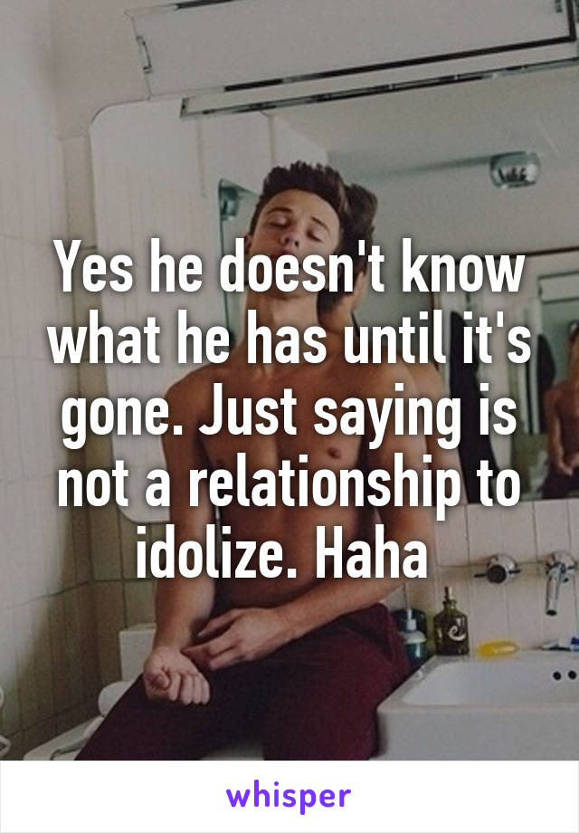 Yes he doesn't know what he has until it's gone. Just saying is not a relationship to idolize. Haha 