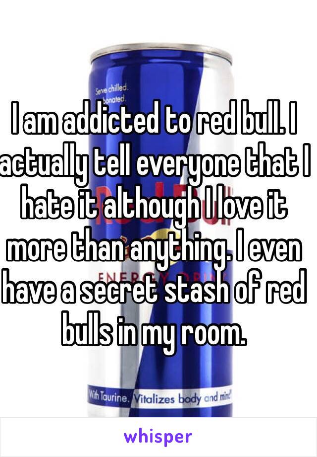 I am addicted to red bull. I actually tell everyone that I hate it although I love it more than anything. I even have a secret stash of red bulls in my room. 