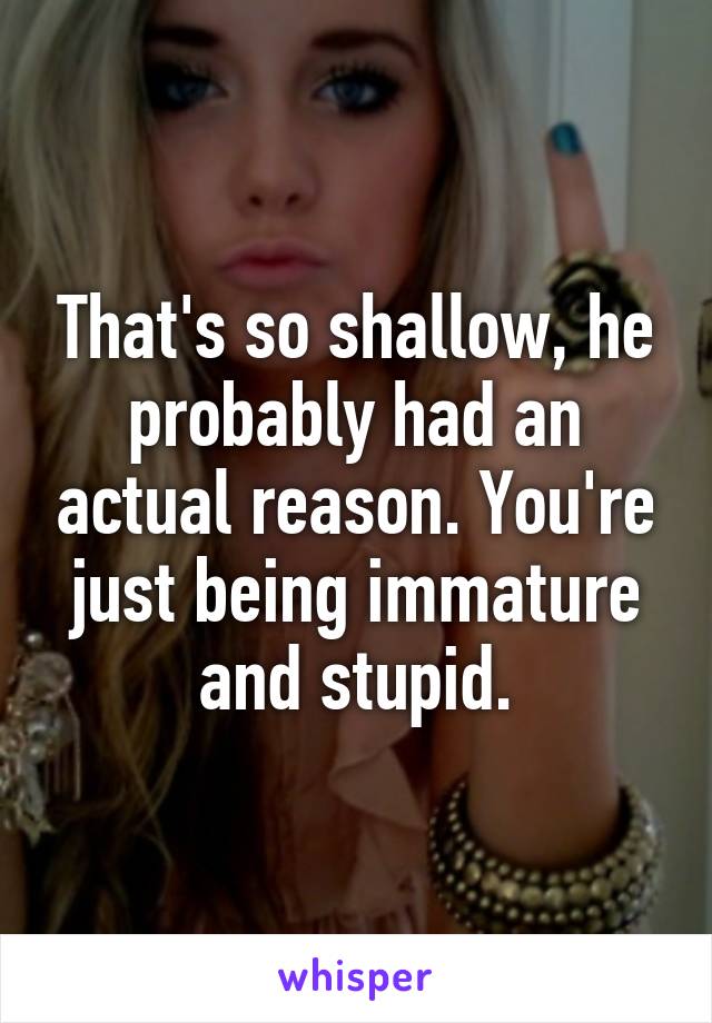 That's so shallow, he probably had an actual reason. You're just being immature and stupid.