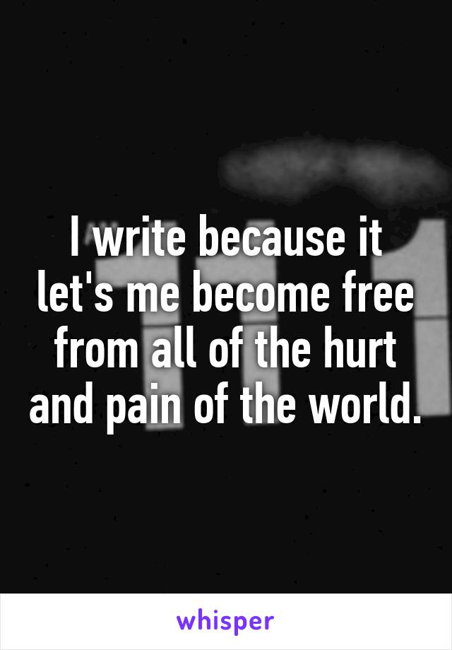 I write because it let's me become free from all of the hurt and pain of the world.