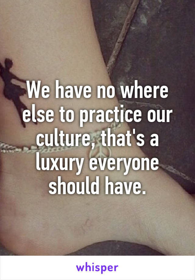 We have no where else to practice our culture, that's a luxury everyone should have.