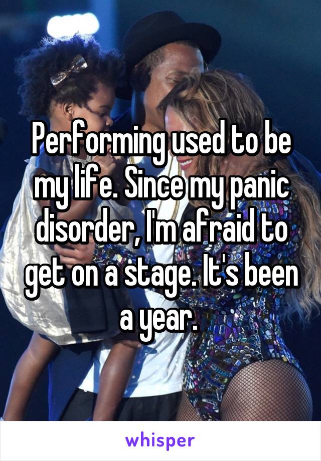 Performing used to be my life. Since my panic disorder, I'm afraid to get on a stage. It's been a year. 