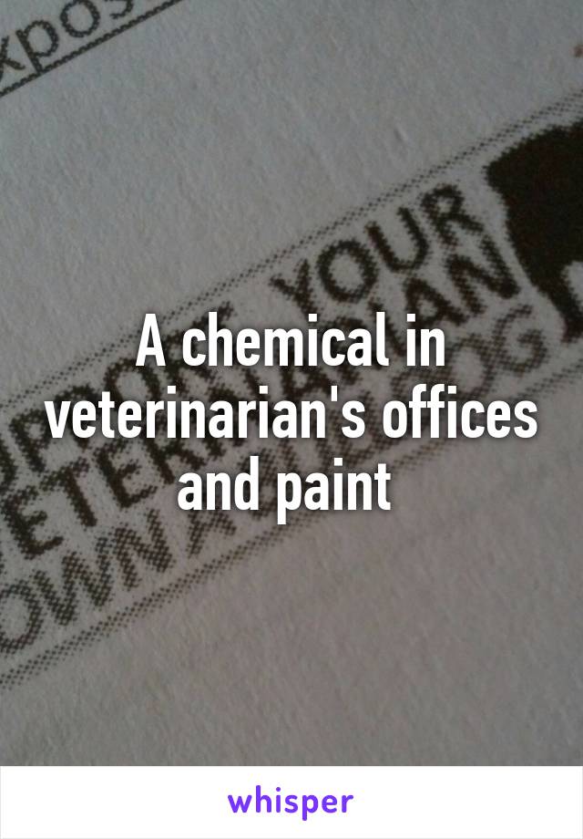 A chemical in veterinarian's offices and paint 