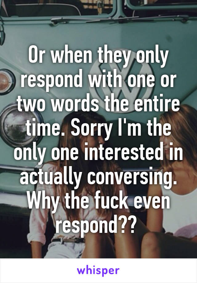 Or when they only respond with one or two words the entire time. Sorry I'm the only one interested in actually conversing. Why the fuck even respond?? 