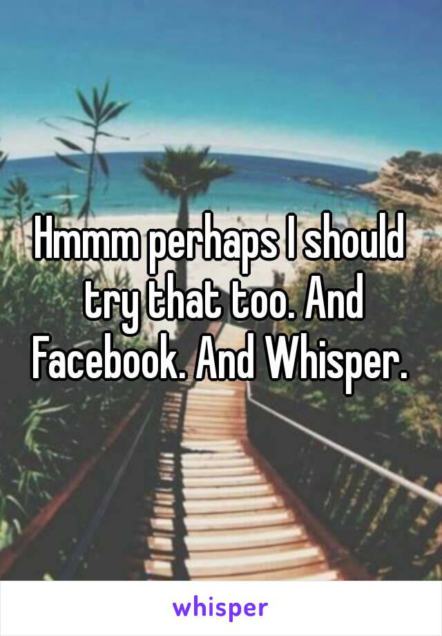 Hmmm perhaps I should try that too. And Facebook. And Whisper. 