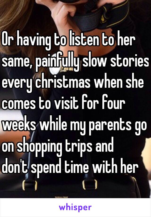 Or having to listen to her 
same, painfully slow stories 
every christmas when she 
comes to visit for four 
weeks while my parents go 
on shopping trips and
don't spend time with her