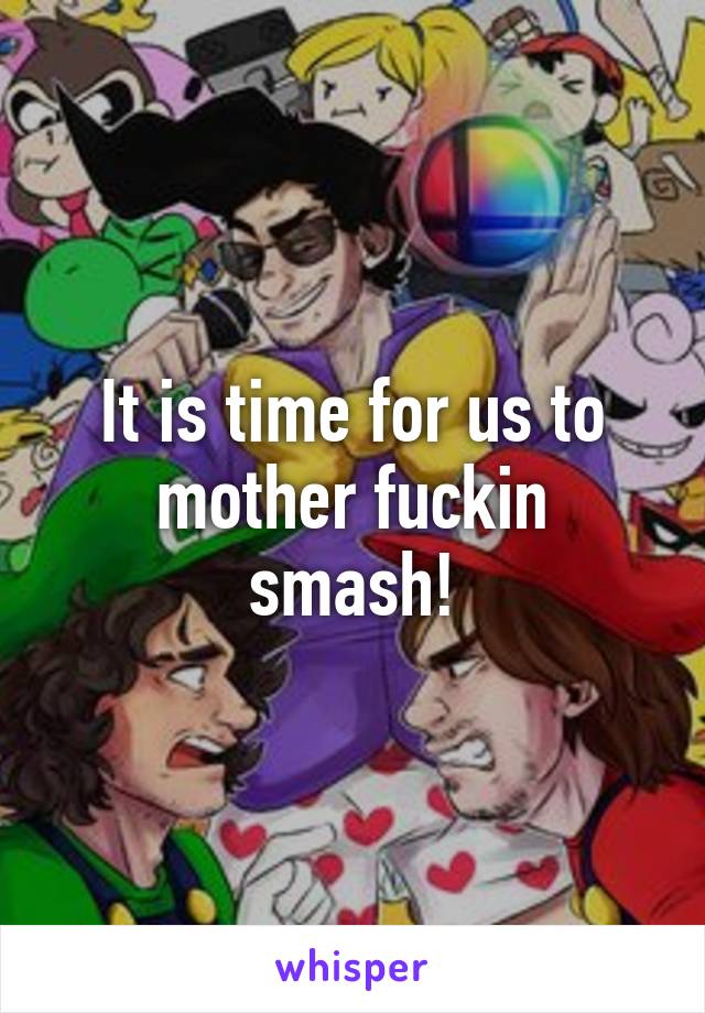 It is time for us to mother fuckin smash!