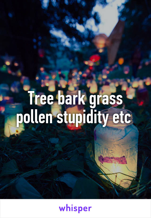 Tree bark grass pollen stupidity etc 