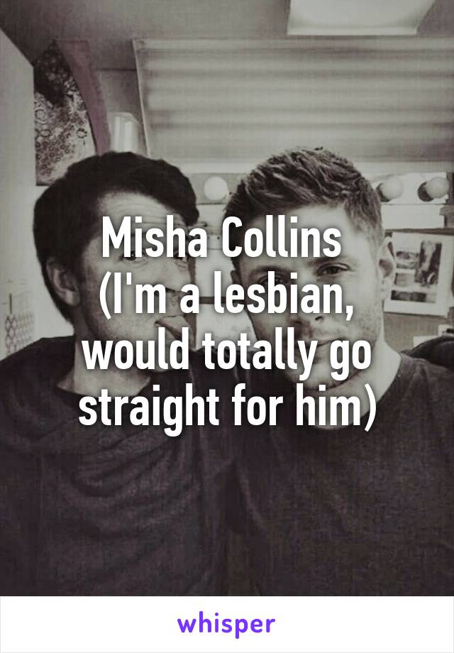 Misha Collins 
(I'm a lesbian, would totally go straight for him)