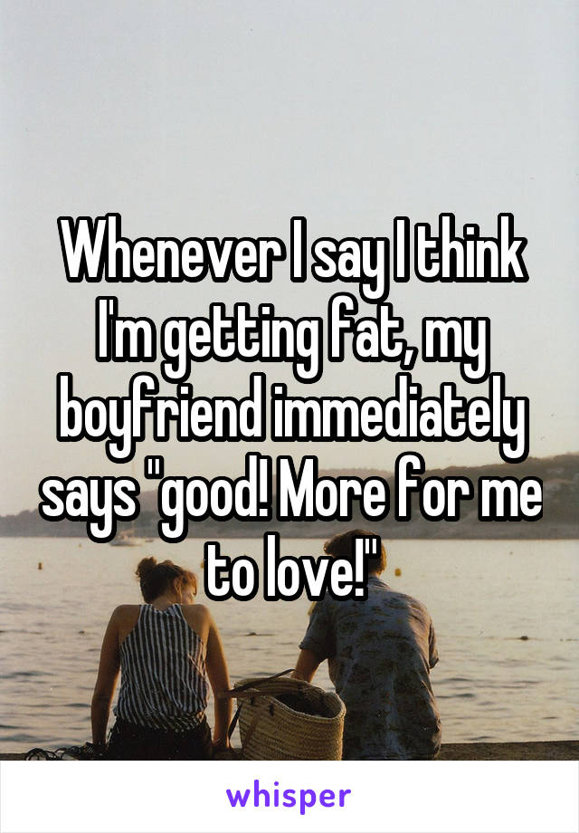 Whenever I say I think I'm getting fat, my boyfriend immediately says "good! More for me to love!"