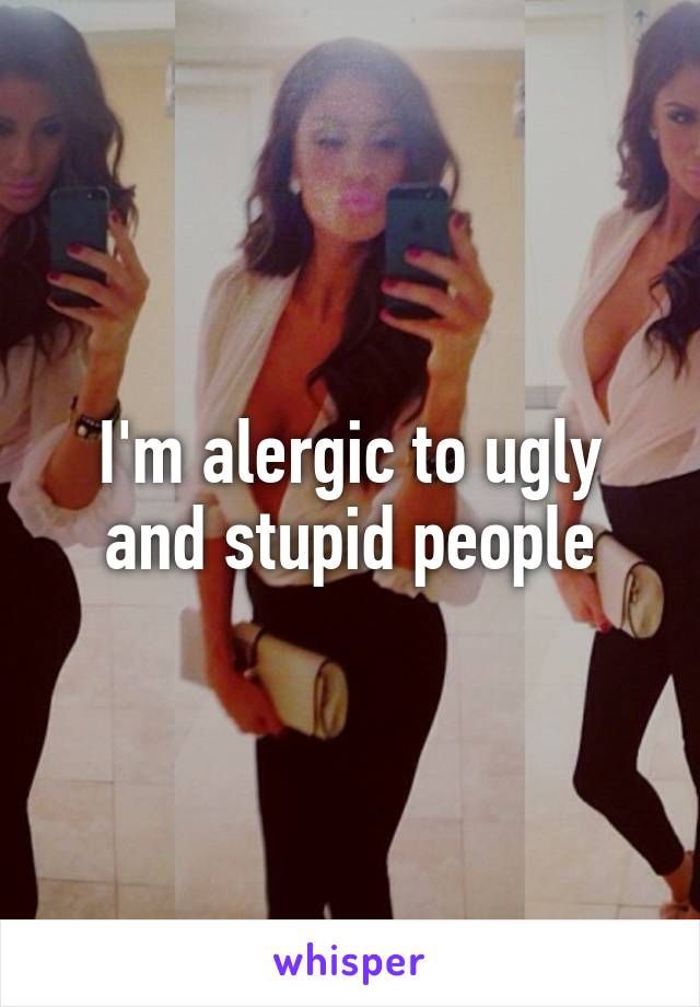 I'm alergic to ugly and stupid people