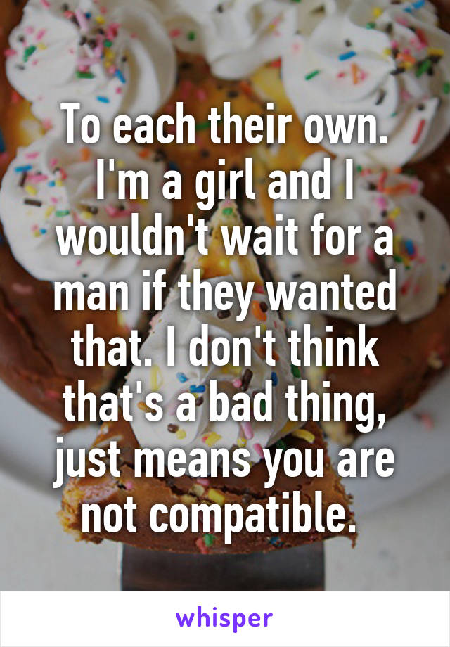 To each their own. I'm a girl and I wouldn't wait for a man if they wanted that. I don't think that's a bad thing, just means you are not compatible. 