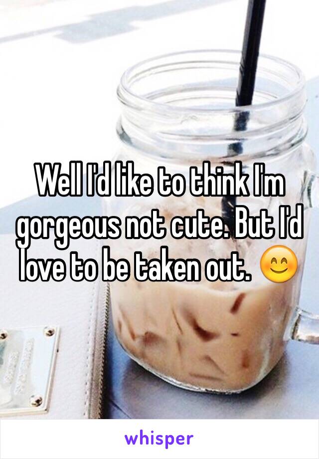 Well I'd like to think I'm gorgeous not cute. But I'd love to be taken out. 😊