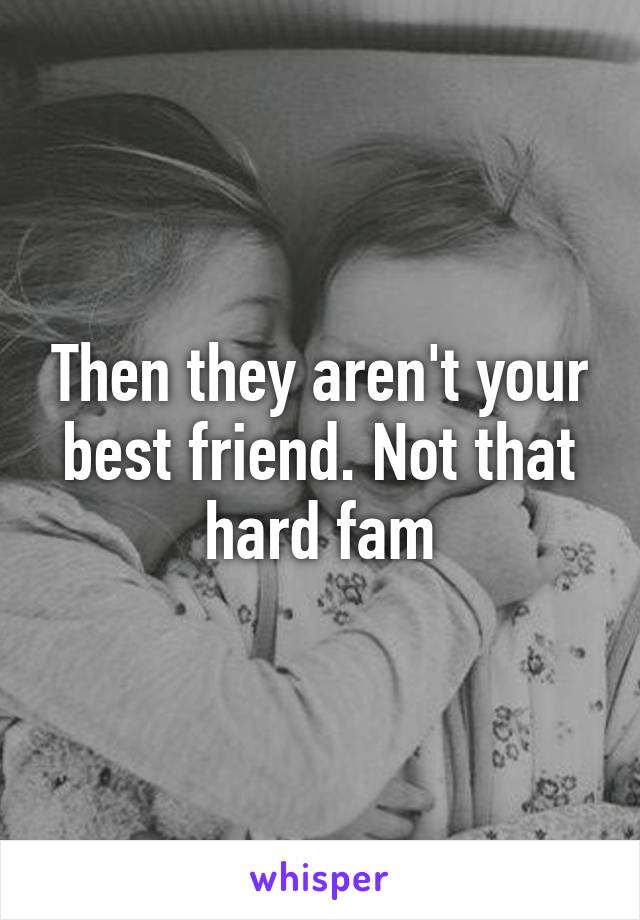 Then they aren't your best friend. Not that hard fam