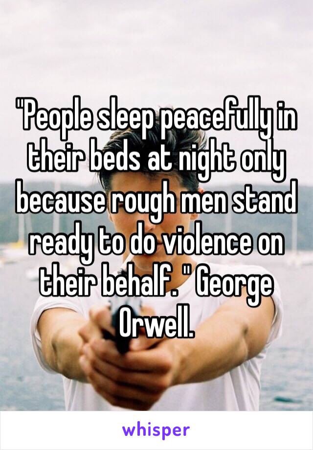 "People sleep peacefully in their beds at night only because rough men stand ready to do violence on their behalf. " George Orwell. 