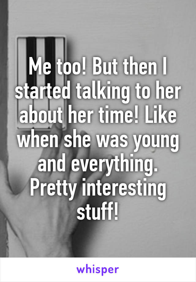 Me too! But then I started talking to her about her time! Like when she was young and everything. Pretty interesting stuff!