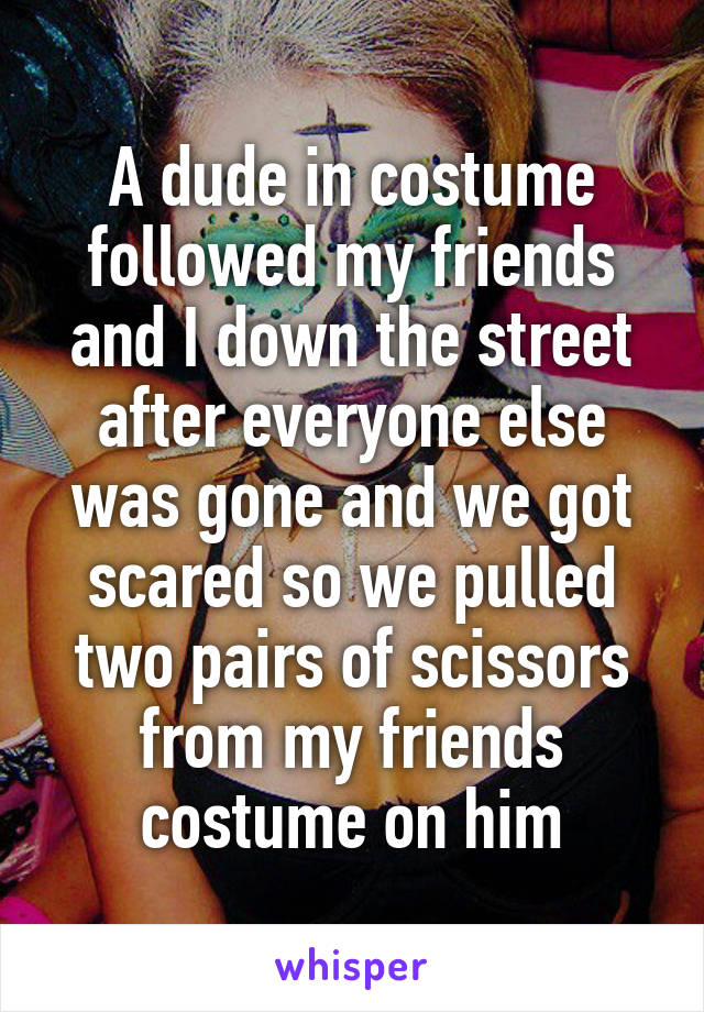 A dude in costume followed my friends and I down the street after everyone else was gone and we got scared so we pulled two pairs of scissors from my friends costume on him