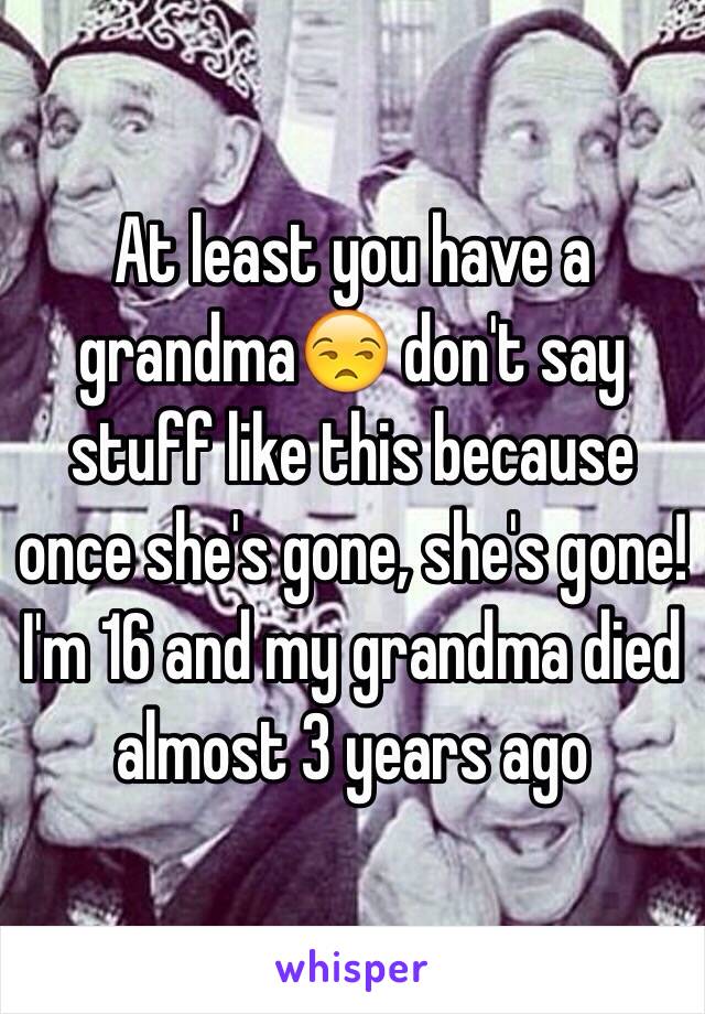 At least you have a grandma😒 don't say stuff like this because once she's gone, she's gone! I'm 16 and my grandma died almost 3 years ago 