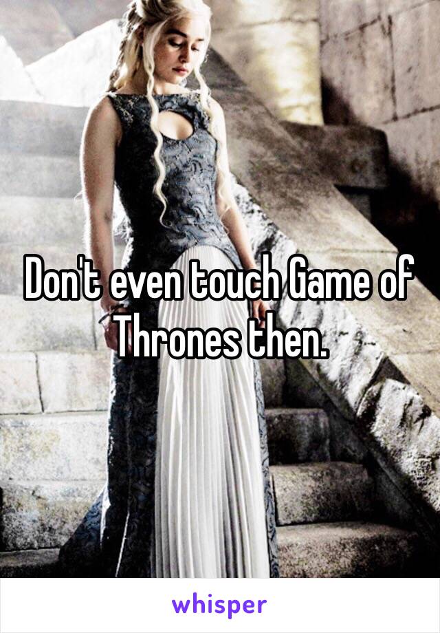 Don't even touch Game of Thrones then. 