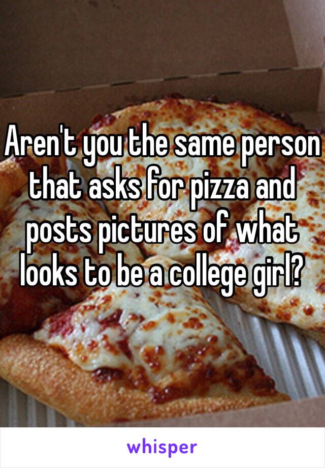 Aren't you the same person that asks for pizza and posts pictures of what looks to be a college girl?