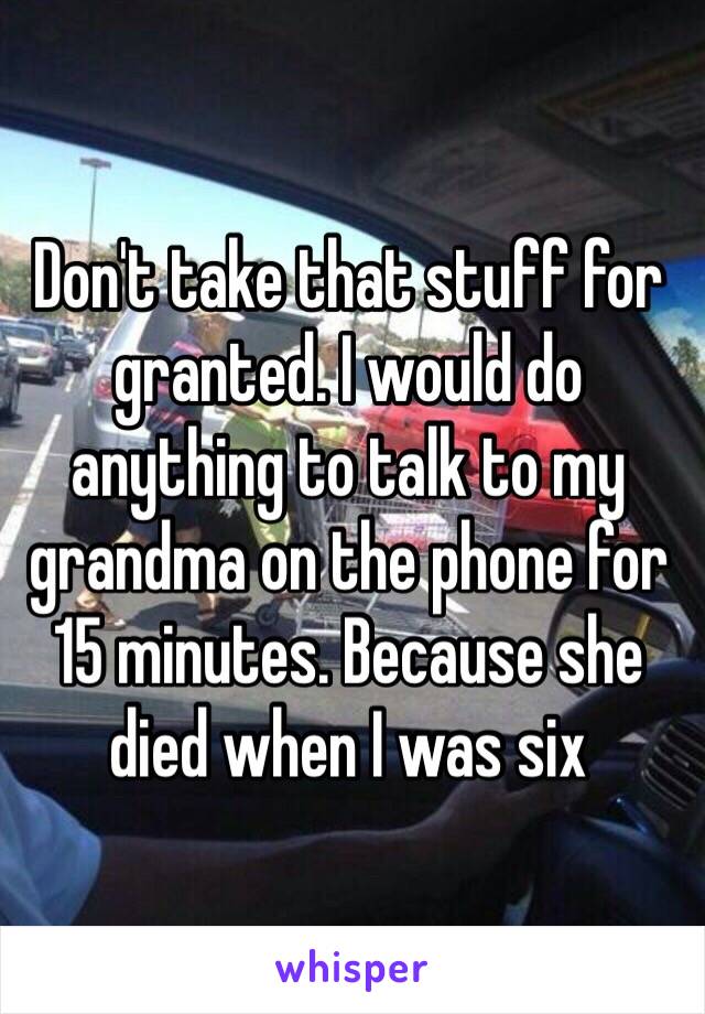 Don't take that stuff for granted. I would do anything to talk to my grandma on the phone for 15 minutes. Because she died when I was six 