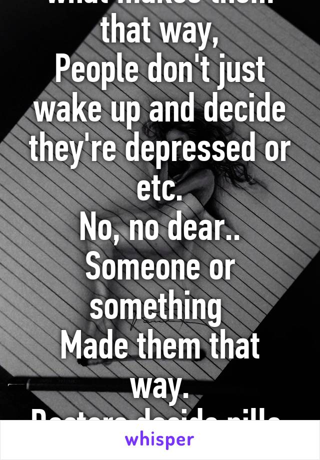 You don't understand what makes them that way,
People don't just wake up and decide they're depressed or etc.
No, no dear..
Someone or something 
Made them that way.
Doctors decide pills, 
Not us. 
