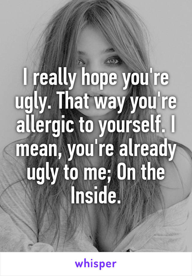 I really hope you're ugly. That way you're allergic to yourself. I mean, you're already ugly to me; On the Inside.