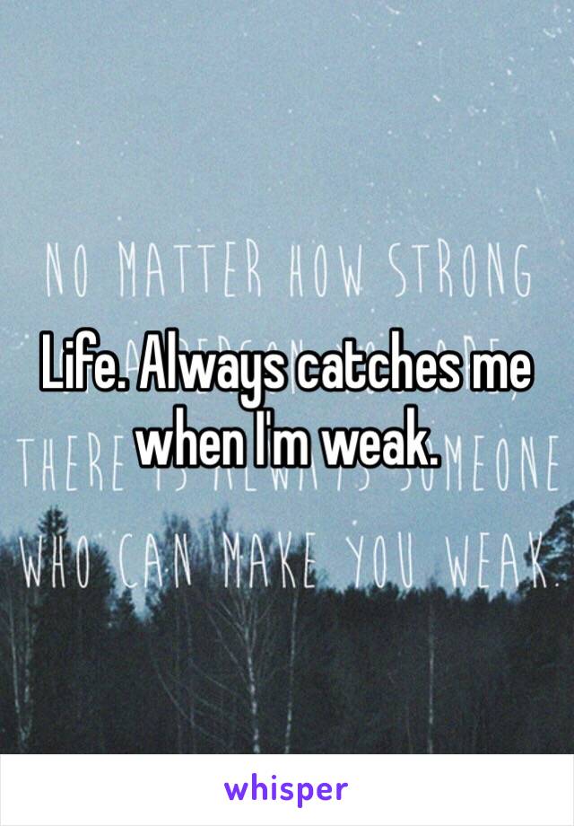 Life. Always catches me when I'm weak.