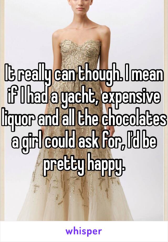 It really can though. I mean if I had a yacht, expensive liquor and all the chocolates a girl could ask for, I'd be pretty happy. 