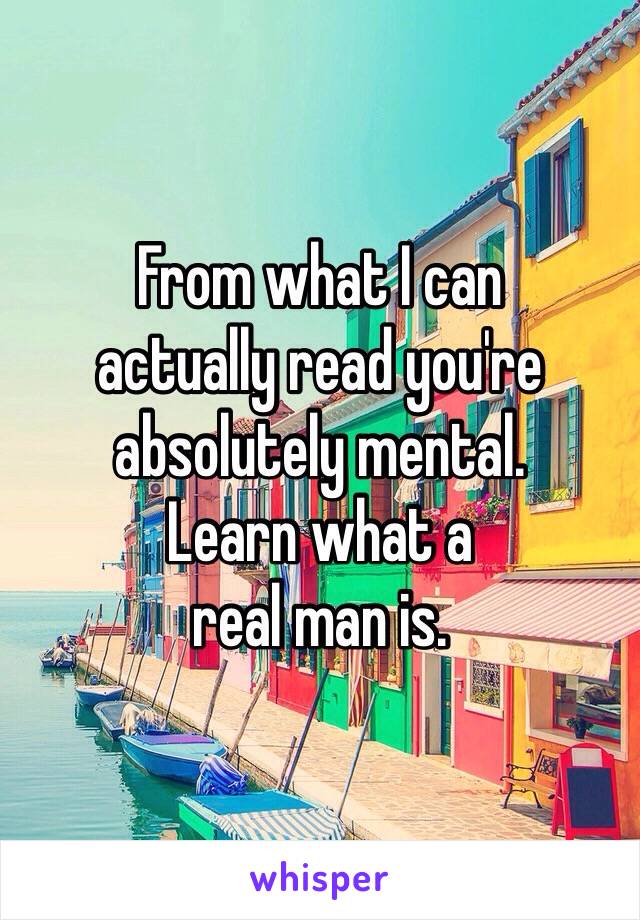 From what I can
actually read you're absolutely mental. 
Learn what a 
real man is. 