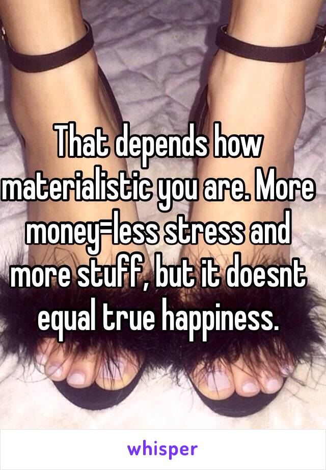 That depends how materialistic you are. More money=less stress and more stuff, but it doesnt equal true happiness.