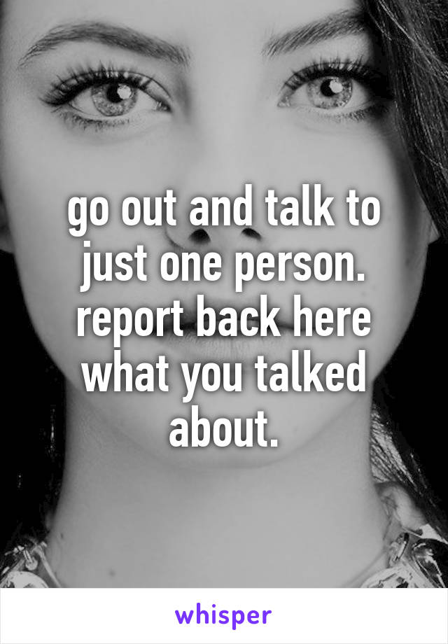 go out and talk to just one person. report back here what you talked about.