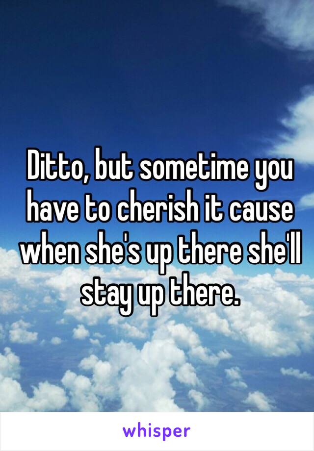 Ditto, but sometime you have to cherish it cause when she's up there she'll stay up there.