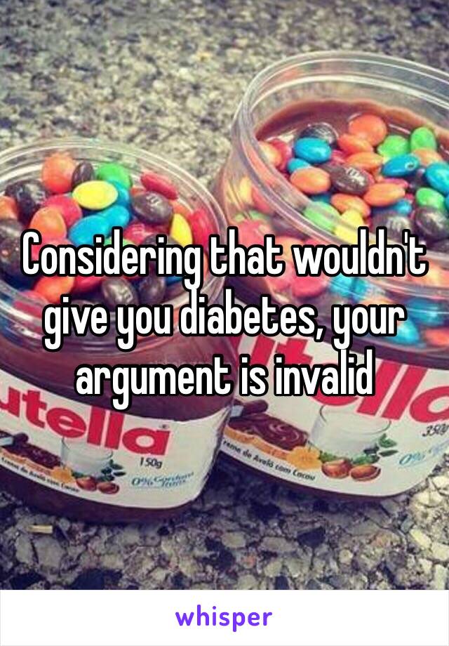 Considering that wouldn't give you diabetes, your argument is invalid
