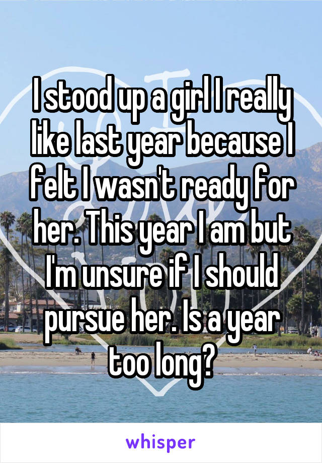 I stood up a girl I really like last year because I felt I wasn't ready for her. This year I am but I'm unsure if I should pursue her. Is a year too long?