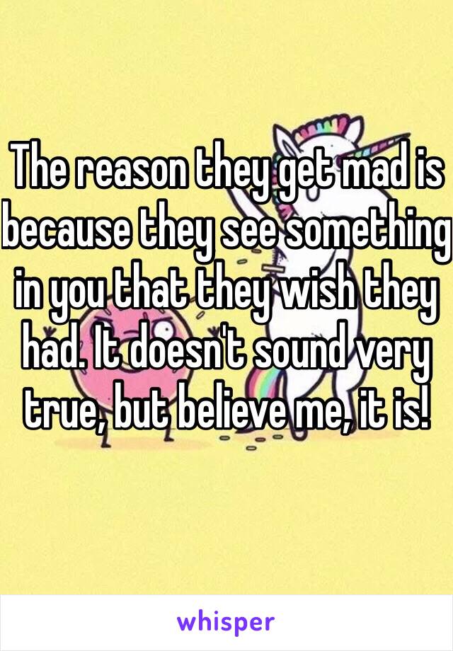 The reason they get mad is because they see something in you that they wish they had. It doesn't sound very true, but believe me, it is!