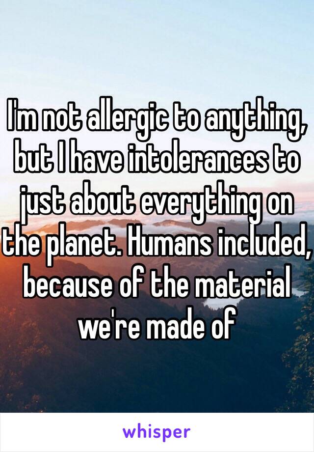 I'm not allergic to anything, but I have intolerances to just about everything on the planet. Humans included, because of the material we're made of