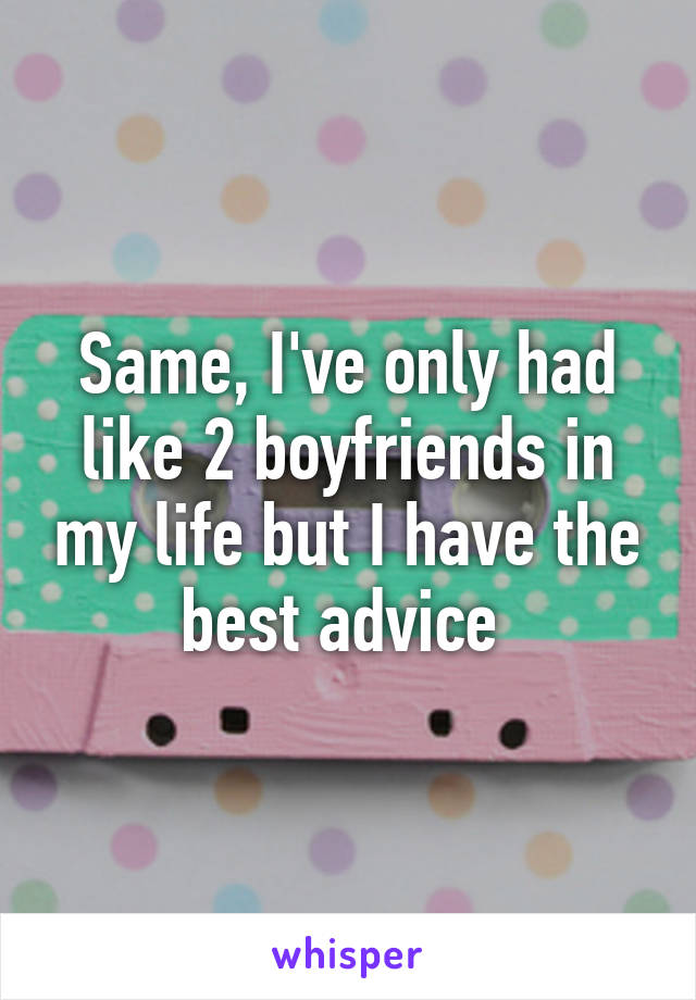 Same, I've only had like 2 boyfriends in my life but I have the best advice 