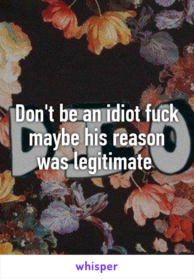 Don't be an idiot fuck maybe his reason was legitimate 