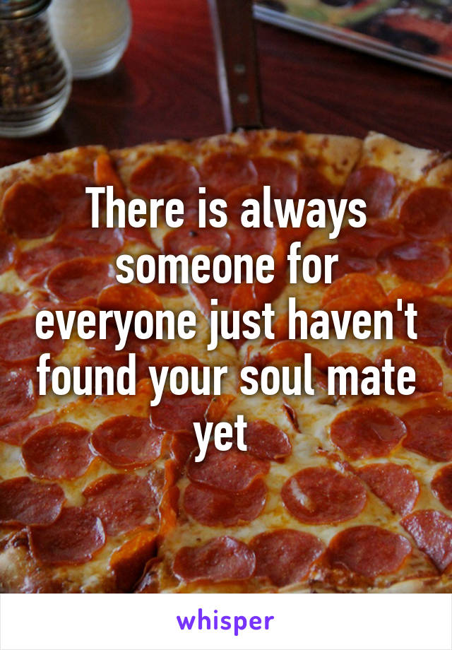There is always someone for everyone just haven't found your soul mate yet 