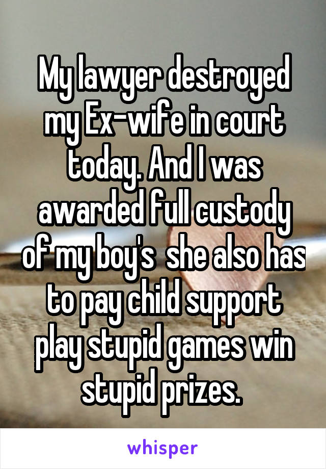 My lawyer destroyed my Ex-wife in court today. And I was awarded full custody of my boy's  she also has to pay child support play stupid games win stupid prizes. 
