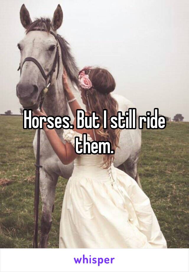 Horses. But I still ride them. 